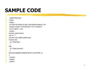 SAMPLE CODE
 <!DOCTYPE html>
 <html>
 <body>
 <p>Click the button to get a time-based greeting.</p>
 <button onclick="myFunction()">Try it</button>
 <p id="demo"></p>
 <script>
 function myFunction()
 {var x="";
 var time=new Date().getHours();
 if (time<20)
 {x="Good day";
 }
 else
 {x="Good evening";
 }
 document.getElementById("demo").innerHTML=x;
 }
 </script>
 </body>
 </html>
14
 