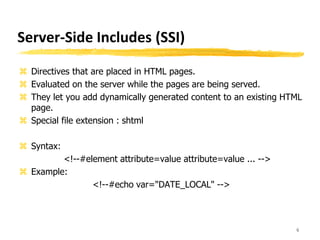 Server-Side Includes (SSI)
 Directives that are placed in HTML pages.
 Evaluated on the server while the pages are being served.
 They let you add dynamically generated content to an existing HTML
page.
 Special file extension : shtml
 Syntax:
<!--#element attribute=value attribute=value ... -->
 Example:
<!--#echo var="DATE_LOCAL" -->
6
 