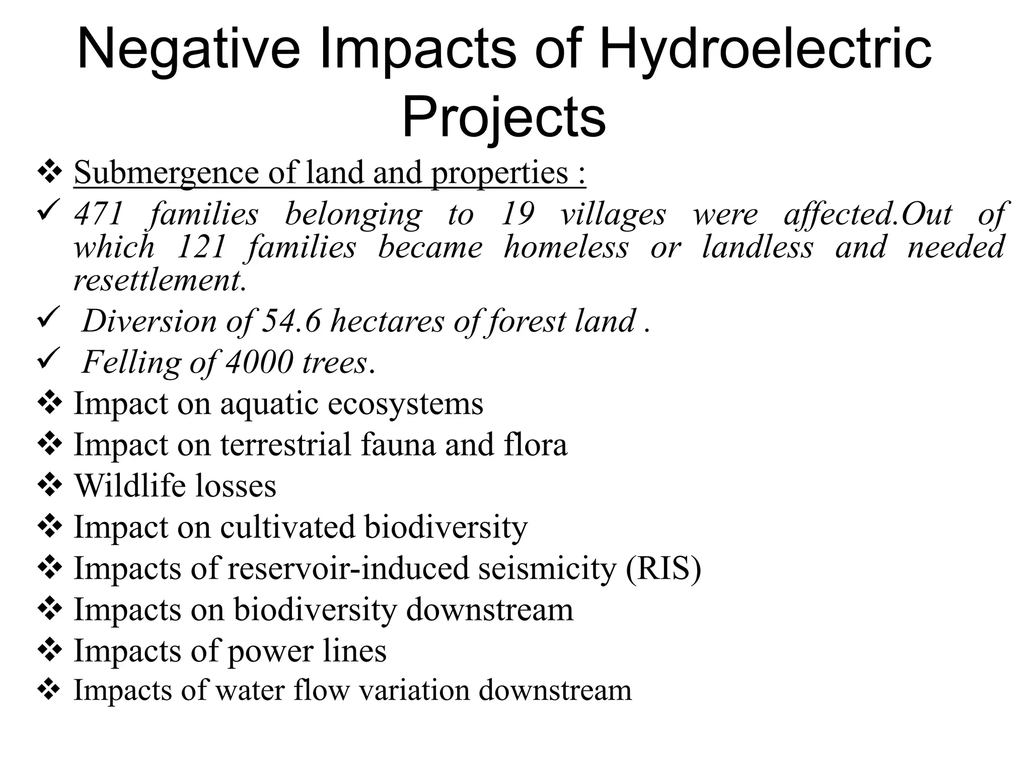 Negative Impacts of Hydroelectric
Projects
 Submergence of land and properties :
 471 families belonging to 19 villages were affected.Out of
which 121 families became homeless or landless and needed
resettlement.
 Diversion of 54.6 hectares of forest land .
 Felling of 4000 trees.
 Impact on aquatic ecosystems
 Impact on terrestrial fauna and flora
 Wildlife losses
 Impact on cultivated biodiversity
 Impacts of reservoir-induced seismicity (RIS)
 Impacts on biodiversity downstream
 Impacts of power lines
 Impacts of water flow variation downstream
 