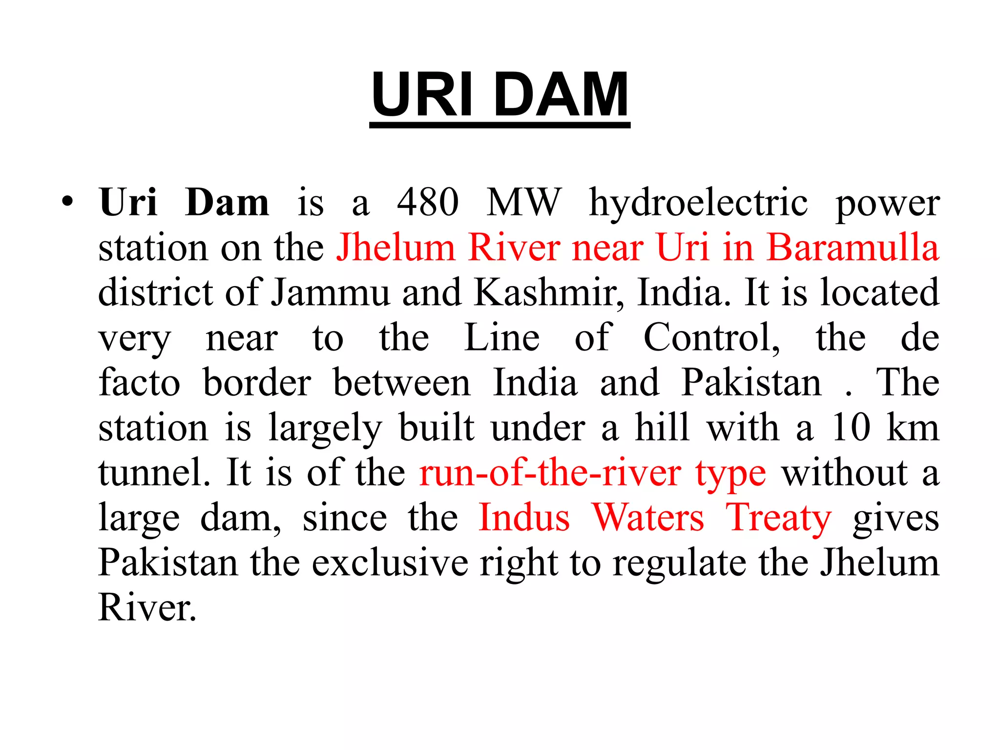 URI DAM
• Uri Dam is a 480 MW hydroelectric power
station on the Jhelum River near Uri in Baramulla
district of Jammu and Kashmir, India. It is located
very near to the Line of Control, the de
facto border between India and Pakistan . The
station is largely built under a hill with a 10 km
tunnel. It is of the run-of-the-river type without a
large dam, since the Indus Waters Treaty gives
Pakistan the exclusive right to regulate the Jhelum
River.
 