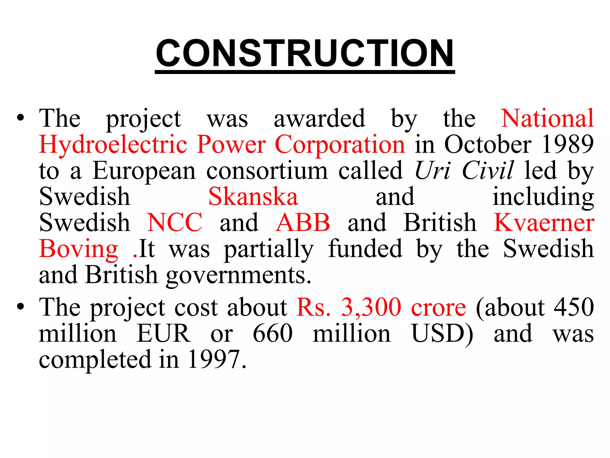 CONSTRUCTION
• The project was awarded by the National
Hydroelectric Power Corporation in October 1989
to a European consortium called Uri Civil led by
Swedish Skanska and including
Swedish NCC and ABB and British Kvaerner
Boving .It was partially funded by the Swedish
and British governments.
• The project cost about Rs. 3,300 crore (about 450
million EUR or 660 million USD) and was
completed in 1997.
 