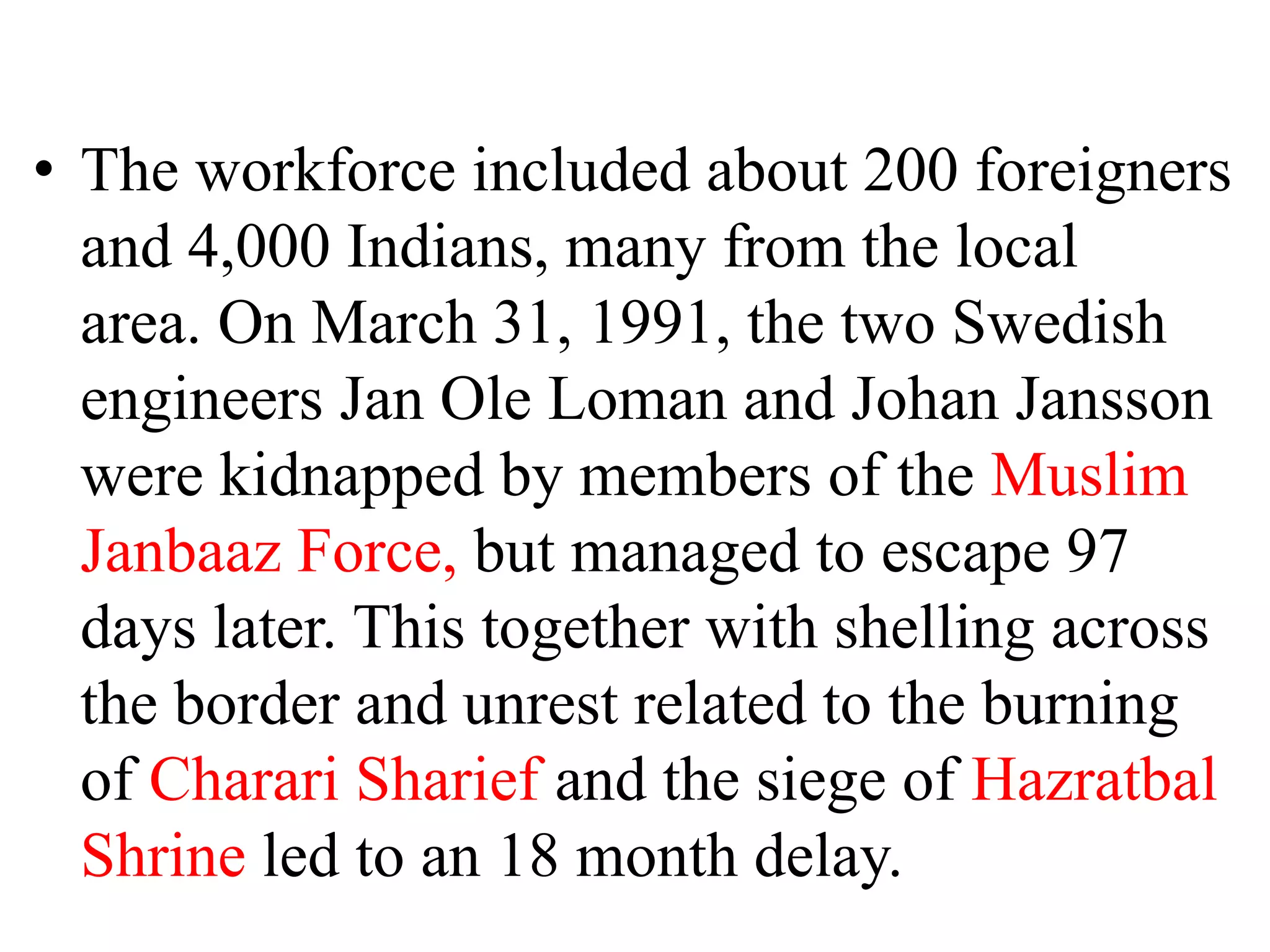 • The workforce included about 200 foreigners
and 4,000 Indians, many from the local
area. On March 31, 1991, the two Swedish
engineers Jan Ole Loman and Johan Jansson
were kidnapped by members of the Muslim
Janbaaz Force, but managed to escape 97
days later. This together with shelling across
the border and unrest related to the burning
of Charari Sharief and the siege of Hazratbal
Shrine led to an 18 month delay.
 