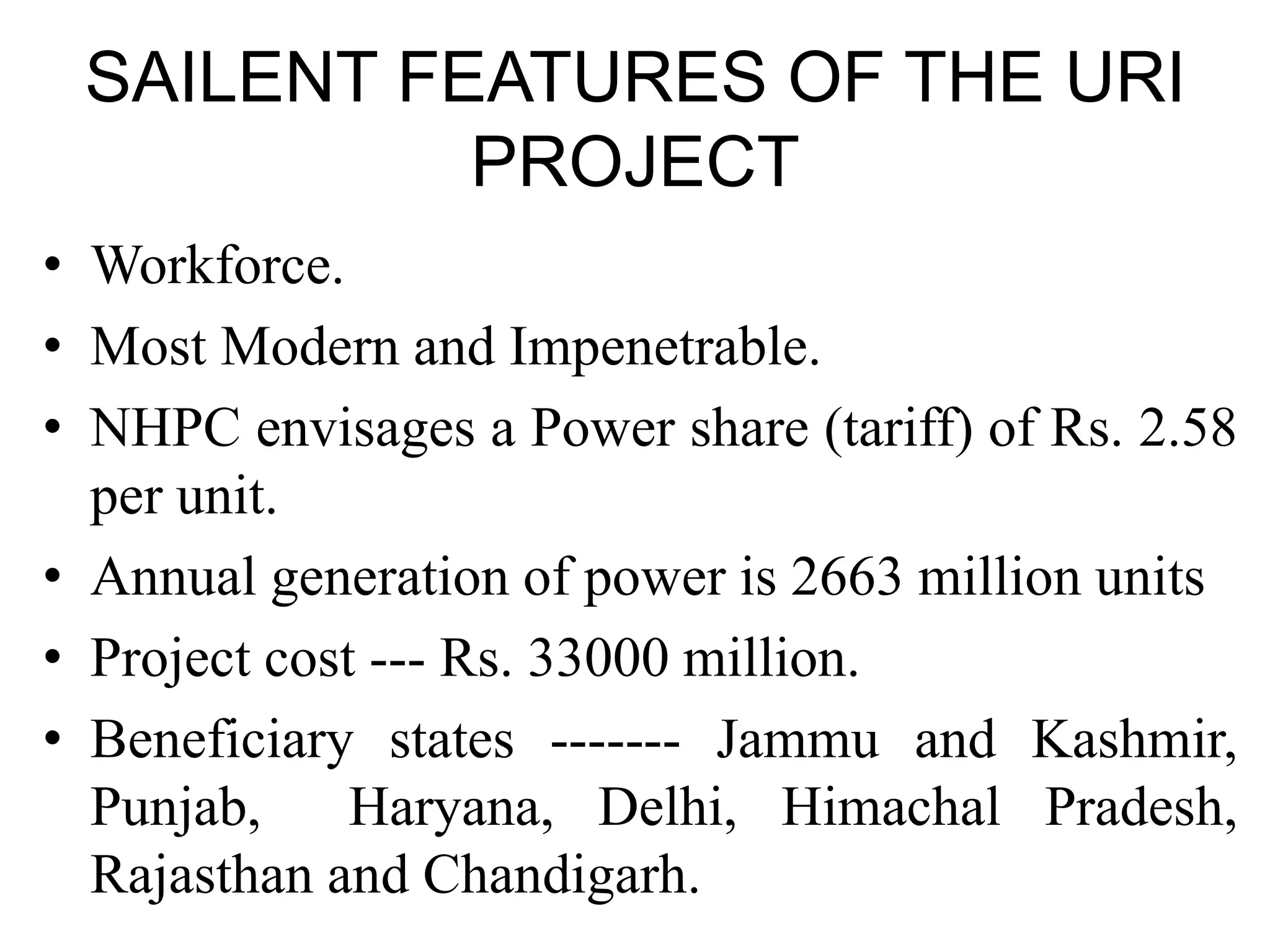 SAILENT FEATURES OF THE URI
PROJECT
• Workforce.
• Most Modern and Impenetrable.
• NHPC envisages a Power share (tariff) of Rs. 2.58
per unit.
• Annual generation of power is 2663 million units
• Project cost --- Rs. 33000 million.
• Beneficiary states ------- Jammu and Kashmir,
Punjab, Haryana, Delhi, Himachal Pradesh,
Rajasthan and Chandigarh.
 