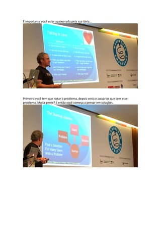 É importante você estar apaixonado pela sua ideia...
Primeiro você tem que notar o problema, depois verá os usuários que tem esse
problema. Muita gente? E então você começa a pensar em soluções.
 
