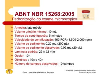 Curso de Aperfeiçoamento em Análises
Clínicas/DACT/UFMGProfa. Jane Maciel Almeida Baptista
ABNT NBR 15268:2005
Padronização do exame microscópico
 Amostra: jato médio
 Volume urinário mínimo: 10 mL
 Tempo de centrifugação: 5 minutos
 Velocidade de centrifugação: 400 FCR (1.500-2.000 rpm)
 Volume de sedimento: 0,20 mL (200 µL)
 Volume de sedimento observado: 0,02 mL (20 µL)
 Lamínula padrão: 22 × 22 mm
 Ocular: 10×
 Objetivas : 10× e 40×
 Número de campos observados: 10 campos
 
