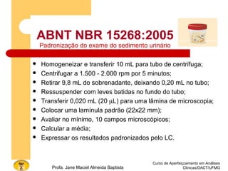 ABNT NBR 15268:2005
Padronização do exame do sedimento urinário
 Homogeneizar e transferir 10 mL para tubo de centrífuga;
 Centrifugar a 1.500 - 2.000 rpm por 5 minutos;
 Retirar 9,8 mL do sobrenadante, deixando 0,20 mL no tubo;
 Ressuspender com leves batidas no fundo do tubo;
 Transferir 0,020 mL (20 µL) para uma lâmina de microscopia;
 Colocar uma lamínula padrão (22x22 mm);
 Avaliar no mínimo, 10 campos microscópicos;
 Calcular a média;
 Expressar os resultados padronizados pelo LC.
Curso de Aperfeiçoamento em Análises
Clínicas/DACT/UFMGProfa. Jane Maciel Almeida Baptista
 