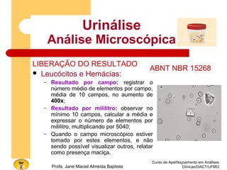Curso de Aperfeiçoamento em Análises
Clínicas/DACT/UFMGProfa. Jane Maciel Almeida Baptista
Urinálise
Análise Microscópica
LIBERAÇÃO DO RESULTADO
 Leucócitos e Hemácias:
– Resultado por campo: registrar o
número médio de elementos por campo,
média de 10 campos, no aumento de
400x;
– Resultado por mililitro: observar no
mínimo 10 campos, calcular a média e
expressar o número de elementos por
mililitro, multiplicando por 5040;
– Quando o campo microscópico estiver
tomado por estes elementos, e não
sendo possível visualizar outros, relatar
como presença maciça.
ABNT NBR 15268
 