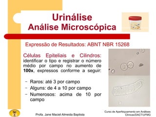 Curso de Aperfeiçoamento em Análises
Clínicas/DACT/UFMGProfa. Jane Maciel Almeida Baptista
Urinálise
Análise Microscópica
Células Epiteliais e Cilindros:
identificar o tipo e registrar o número
médio por campo no aumento de
100x, expressos conforme a seguir:
– Raros: até 3 por campo
– Alguns: de 4 a 10 por campo
– Numerosos: acima de 10 por
campo
Expressão de Resultados: ABNT NBR 15268
 
