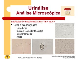 Curso de Aperfeiçoamento em Análises
Clínicas/DACT/UFMGProfa. Jane Maciel Almeida Baptista
Urinálise
Análise Microscópica
Expressão de Resultados: ABNT NBR 15268
 Citar a presença de:
– Leveduras
– Cristais (com identificação)
– Trichomonas sp
– Muco
 