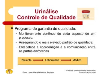 Urinálise
Controle de Qualidade
 Programa de garantia de qualidade:
– Monitoramento contínuo de cada aspecto de um
processo;
– Assegurando o mais elevado padrão de qualidade;
– Estabelece a coordenação e a comunicação entre
as partes envolvidas
Paciente Laboratório Médico
Curso de Aperfeiçoamento em Análises
Clínicas/DACT/UFMGProfa. Jane Maciel Almeida Baptista
 