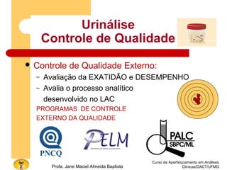 Urinálise
Controle de Qualidade
 Controle de Qualidade Externo:
– Avaliação da EXATIDÃO e DESEMPENHO
– Avalia o processo analítico
desenvolvido no LAC
PROGRAMAS DE CONTROLE
EXTERNO DA QUALIDADE
Curso de Aperfeiçoamento em Análises
Clínicas/DACT/UFMGProfa. Jane Maciel Almeida Baptista
 