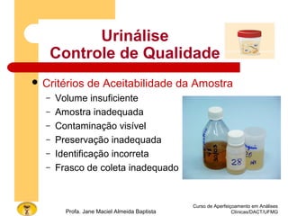 Curso de Aperfeiçoamento em Análises
Clínicas/DACT/UFMGProfa. Jane Maciel Almeida Baptista
 Critérios de Aceitabilidade da Amostra
– Volume insuficiente
– Amostra inadequada
– Contaminação visível
– Preservação inadequada
– Identificação incorreta
– Frasco de coleta inadequado
Urinálise
Controle de Qualidade
 