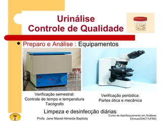 Curso de Aperfeiçoamento em Análises
Clínicas/DACT/UFMGProfa. Jane Maciel Almeida Baptista
 Preparo e Análise : Equipamentos
Urinálise
Controle de Qualidade
Limpeza e desinfecção diárias
Verificação semestral:
Controle de tempo e temperatura
Tacógrafo
Verificação periódica:
Partes ótica e mecânica
 