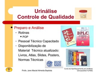 Curso de Aperfeiçoamento em Análises
Clínicas/DACT/UFMGProfa. Jane Maciel Almeida Baptista
 Preparo e Análise
– Rotinas
 POP
– Pessoal Técnico Capacitado
– Disponibilização de
Material Técnico atualizado:
Livros, Atlas, Slides, Posters,
Normas Técnicas
Urinálise
Controle de Qualidade
 