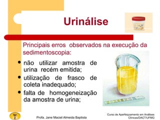 Curso de Aperfeiçoamento em Análises
Clínicas/DACT/UFMGProfa. Jane Maciel Almeida Baptista
 não utilizar amostra de
urina recém emitida;
 utilização de frasco de
coleta inadequado;
 falta de homogeneização
da amostra de urina;
Urinálise
Principais erros observados na execução da
sedimentoscopia:
 