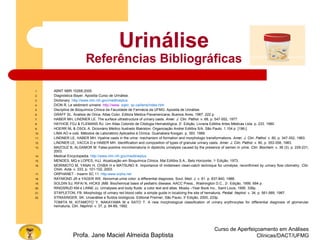 Curso de Aperfeiçoamento em Análises
Clínicas/DACT/UFMGProfa. Jane Maciel Almeida Baptista
Urinálise
Referências Bibliográficas
1. ABNT NBR 15268:2005
2. Diagnóstica Bayer. Apostila Curso de Urinálise.
3. Dictionary. http://www.nlm.nih.gov/medlineplus
4. DION R. Le sédiment urinaire. http://www. sqbc. qc.ca/liens/index.htm
5. Disciplina de Bioquímica Clínica da Faculdade de Farmácia da UFMG. Apostila de Urinálise.
6. GRAFF SL. Analisis de Orina. Atlas Color. Editora Medica Panamericana, Buenos Aires, 1987. 222 p.
7. HABER MH, LINDNER LE. The surface ultrastructure of urinary casts. Amer. J. Clin. Pathol. v. 68, p. 547-552, 1977.
8. HAYHOE FGJ & FLEMANS RJ. Um Atlas Colorido de Citologia Hematológica. 2a
. Edição. Livraria Editôra Artes Médicas Ltda. p. 233. 1990.
9. HOERR NL & OSOL A. Dicionário Médico Ilustrado Blakiston. Organização Andrei Editôra S/A. São Paulo. 1.104 p. [196-].
10. LIMA AO e cols. Métodos de Laboratório Aplicados à Clínica. Guanabara Koogan. p. 393. 1969.
11. LINDNER LE, HABER MH. Hyaline casts in the urine: mechanism of formation and morphologic transformations. Amer. J. Clin. Pathol. v. 80, p. 347-352, 1983.
12. LINDNER LE, VACCA D e HABER MH. Identification and composition of types of granular urinary casts. Amer. J. Clin. Pathol. v. 80, p. 353-358, 1983.
13. MAZOUZ B, ALGAMOR M. False-positive microhematuria in dipsticks urinalysis caused by the presence of semen in urine. Clin. Biochem. v. 36 (3), p. 229-231,
2003.
14. Medical Encyclopedia. http://www.nlm.nih.gov/medlineplus
15. MENDES, MQ e LOPES, HJJ. Atualização em Bioquímica Clínica. Mai Editôra S.A., Belo Horizonte, 1a
Edição, 1973.
16. MORIMOTO M, YANAI H, CHIBA H e MATSUNO K. Importance of midstream clean-catch technique for urinalyse, reconfirmed by urinary flow citometry. Clin.
Chim. Acta. v. 333, p. 101-102, 2003.
17. ORPHANET - Inserm SC 11. http:www.orpha.net
18. RAYMOND JR e YAGER WE. Abnormal urine color: a differential diagnosis. Sout. Med. J. v. 81. p. 837-840, 1988.
19. SOLDIN SJ, RIFAI N, HICKS JMB. Biochemical basis of pediatric disease. AACC Press., Washington D.C., 2a
. Edição, 1995. 684 p.
20. RINGSRUD KM e LINNE JJ. Urinalyses and body fluids: a color text and atlas. Mosby –Year Book Inc., Saint Louis, 1995. 336p.
21. STAPLETON, FB. Morphology of urinary red blood cells: a simple guide in localizing the site of hematuria, Pediat. Nephol. v. 34, p. 561-569, 1987.
22. STRASINGER, SK. Uroanálise e fluídos biológicos. Editorial Premier, São Paulo, 3a
Edição, 2000, 233p.
TOMITA M, KITAMOTO Y, NAKAYAMA M e SATO T. A new morphological classification of urinary erythrocytes for differential diagnosis of glomerular
hematuria, Clin. Nephrol. v. 37, p. 84-89, 1992.
 