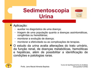 Curso de Aperfeiçoamento em Análises
Clínicas/DACT/UFMGProfa. Jane Maciel Almeida Baptista
Sedimentoscopia
Urina
 Aplicação:
– auxiliar no diagnóstico de uma doença;
– triagem de uma população quanto a doenças assintomáticas,
congênitas ou hereditárias;
– monitorar a evolução de doença;
– monitorar a efetividade ou as complicações de terapias.
 O estudo da urina avalia alterações do trato urinário,
da função renal, de doenças metabólicas, hemolíticas
e hepáticas, além de possibilitar a identificação de
condições e patologias raras.
 