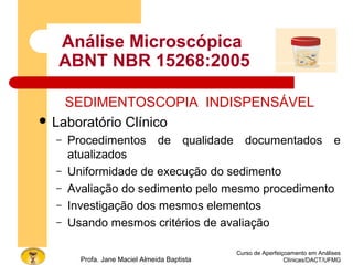 Análise Microscópica
ABNT NBR 15268:2005
SEDIMENTOSCOPIA INDISPENSÁVEL
 Laboratório Clínico
– Procedimentos de qualidade documentados e
atualizados
– Uniformidade de execução do sedimento
– Avaliação do sedimento pelo mesmo procedimento
– Investigação dos mesmos elementos
– Usando mesmos critérios de avaliação
Curso de Aperfeiçoamento em Análises
Clínicas/DACT/UFMGProfa. Jane Maciel Almeida Baptista
 