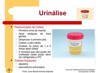 Curso de Aperfeiçoamento em Análises
Clínicas/DACT/UFMGProfa. Jane Maciel Almeida Baptista
Urinálise
 Padronização da Coleta
– Primeira urina da manhã
– Após assepsia da área
genital
– Desprezar o primeiro jato
– Coletar o jato médio
– Analisar no prazo de 1 a 2
horas após coleta
– A amostra que não puder ser
analisada neste prazo deve
ser refrigerada a 4ºC
 Coletas Especiais
– aleatória
– dismorfismo eritrocitário
 