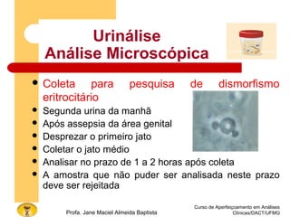 Urinálise
Análise Microscópica
 Coleta para pesquisa de dismorfismo
eritrocitário
 Segunda urina da manhã
 Após assepsia da área genital
 Desprezar o primeiro jato
 Coletar o jato médio
 Analisar no prazo de 1 a 2 horas após coleta
 A amostra que não puder ser analisada neste prazo
deve ser rejeitada
Curso de Aperfeiçoamento em Análises
Clínicas/DACT/UFMGProfa. Jane Maciel Almeida Baptista
 