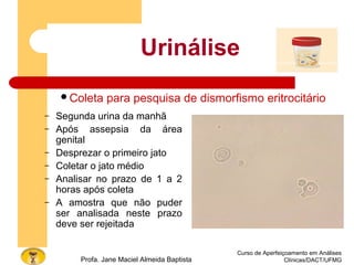 Curso de Aperfeiçoamento em Análises
Clínicas/DACT/UFMGProfa. Jane Maciel Almeida Baptista
Urinálise
– Segunda urina da manhã
– Após assepsia da área
genital
– Desprezar o primeiro jato
– Coletar o jato médio
– Analisar no prazo de 1 a 2
horas após coleta
– A amostra que não puder
ser analisada neste prazo
deve ser rejeitada
Coleta para pesquisa de dismorfismo eritrocitário
 