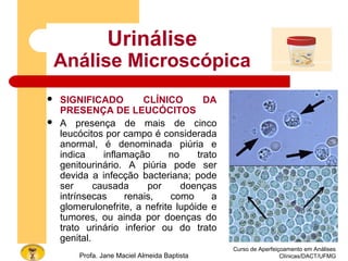 Curso de Aperfeiçoamento em Análises
Clínicas/DACT/UFMGProfa. Jane Maciel Almeida Baptista
Urinálise
Análise Microscópica
 SIGNIFICADO CLÍNICO DA
PRESENÇA DE LEUCÓCITOS
 A presença de mais de cinco
leucócitos por campo é considerada
anormal, é denominada piúria e
indica inflamação no trato
genitourinário. A piúria pode ser
devida a infecção bacteriana; pode
ser causada por doenças
intrínsecas renais, como a
glomerulonefrite, a nefrite lupóide e
tumores, ou ainda por doenças do
trato urinário inferior ou do trato
genital.
 