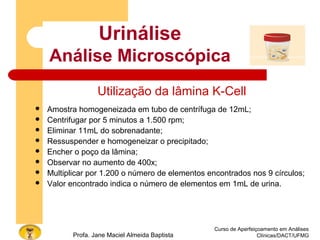 Curso de Aperfeiçoamento em Análises
Clínicas/DACT/UFMGProfa. Jane Maciel Almeida Baptista
Utilização da lâmina K-Cell
 Amostra homogeneizada em tubo de centrífuga de 12mL;
 Centrifugar por 5 minutos a 1.500 rpm;
 Eliminar 11mL do sobrenadante;
 Ressuspender e homogeneizar o precipitado;
 Encher o poço da lâmina;
 Observar no aumento de 400x;
 Multiplicar por 1.200 o número de elementos encontrados nos 9 círculos;
 Valor encontrado indica o número de elementos em 1mL de urina.
Urinálise
Análise Microscópica
 