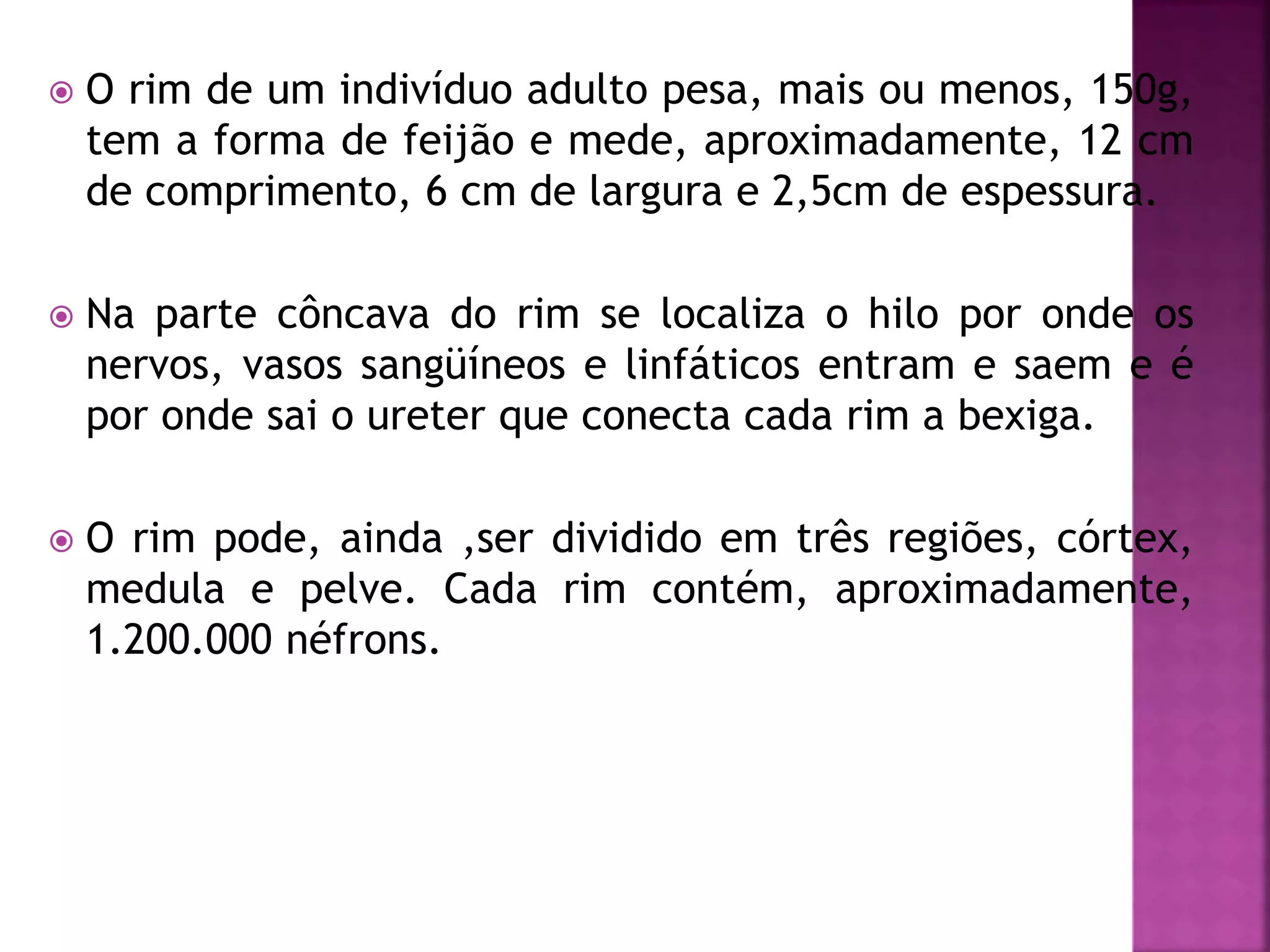  O rim de um indivíduo adulto pesa, mais ou menos, 150g, 
tem a forma de feijão e mede, aproximadamente, 12 cm 
de comprimento, 6 cm de largura e 2,5cm de espessura. 
 Na parte côncava do rim se localiza o hilo por onde os 
nervos, vasos sangüíneos e linfáticos entram e saem e é 
por onde sai o ureter que conecta cada rim a bexiga. 
 O rim pode, ainda ,ser dividido em três regiões, córtex, 
medula e pelve. Cada rim contém, aproximadamente, 
1.200.000 néfrons. 
 