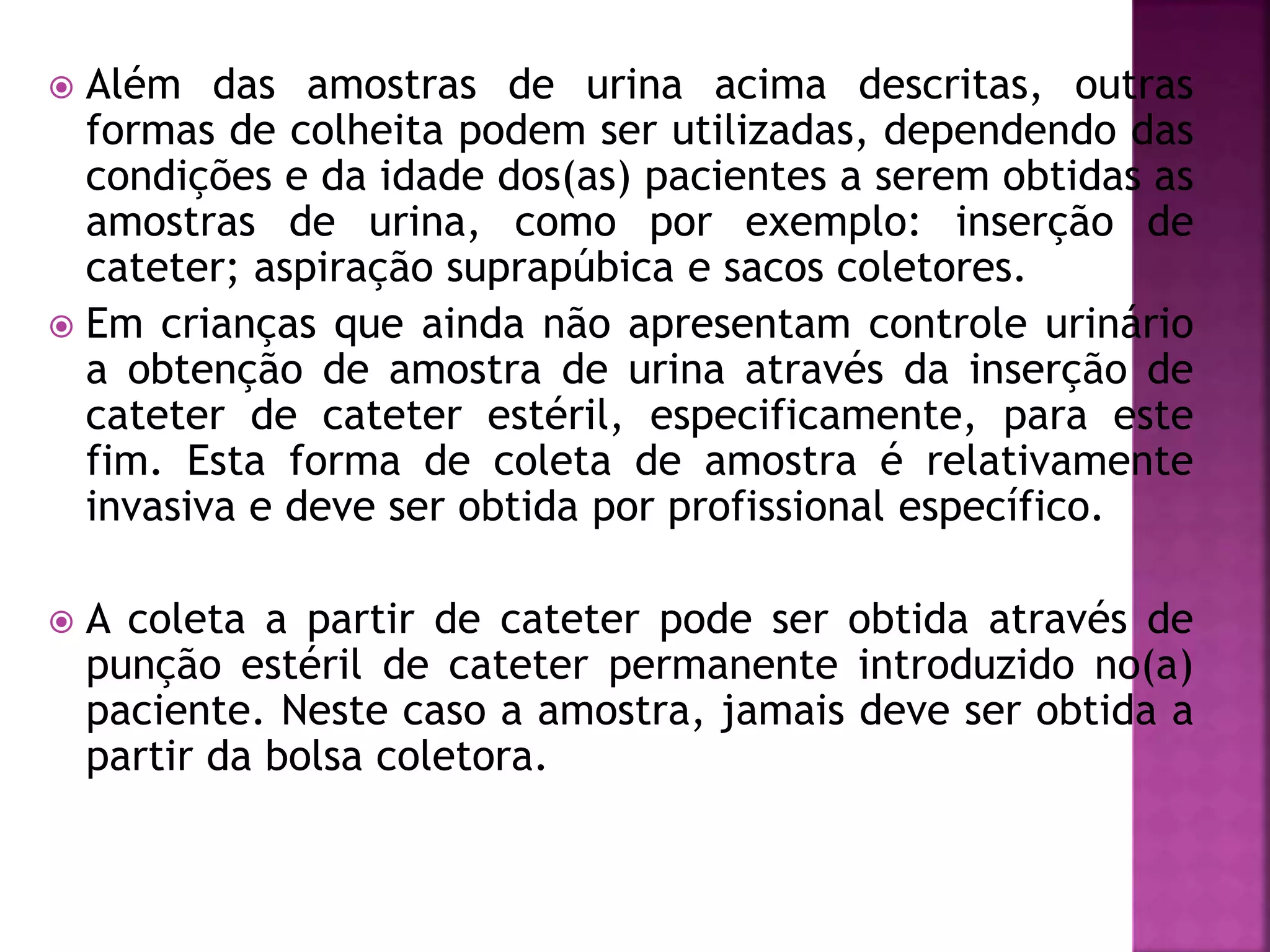  Além das amostras de urina acima descritas, outras 
formas de colheita podem ser utilizadas, dependendo das 
condições e da idade dos(as) pacientes a serem obtidas as 
amostras de urina, como por exemplo: inserção de 
cateter; aspiração suprapúbica e sacos coletores. 
 Em crianças que ainda não apresentam controle urinário 
a obtenção de amostra de urina através da inserção de 
cateter de cateter estéril, especificamente, para este 
fim. Esta forma de coleta de amostra é relativamente 
invasiva e deve ser obtida por profissional específico. 
 A coleta a partir de cateter pode ser obtida através de 
punção estéril de cateter permanente introduzido no(a) 
paciente. Neste caso a amostra, jamais deve ser obtida a 
partir da bolsa coletora. 
 