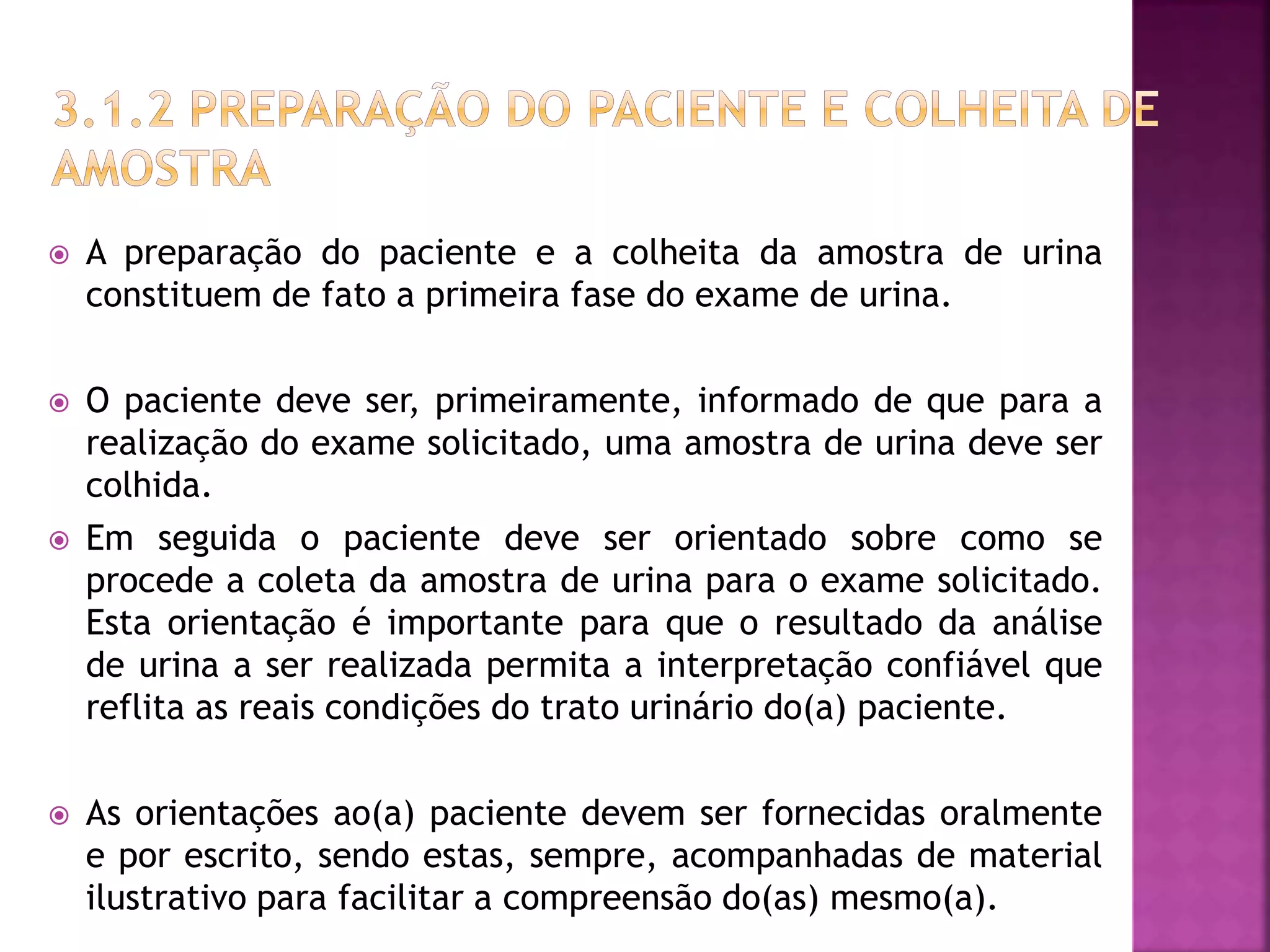  A preparação do paciente e a colheita da amostra de urina 
constituem de fato a primeira fase do exame de urina. 
 O paciente deve ser, primeiramente, informado de que para a 
realização do exame solicitado, uma amostra de urina deve ser 
colhida. 
 Em seguida o paciente deve ser orientado sobre como se 
procede a coleta da amostra de urina para o exame solicitado. 
Esta orientação é importante para que o resultado da análise 
de urina a ser realizada permita a interpretação confiável que 
reflita as reais condições do trato urinário do(a) paciente. 
 As orientações ao(a) paciente devem ser fornecidas oralmente 
e por escrito, sendo estas, sempre, acompanhadas de material 
ilustrativo para facilitar a compreensão do(as) mesmo(a). 
 
