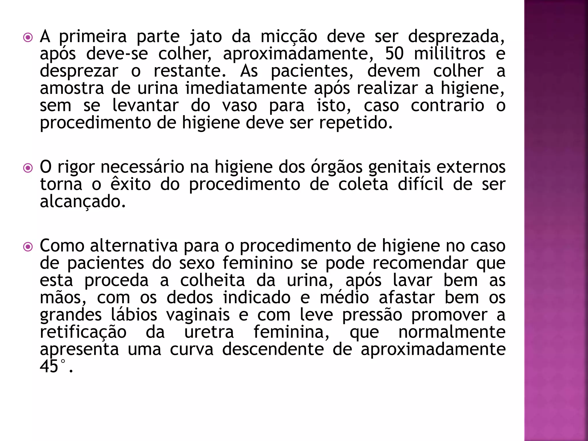  A primeira parte jato da micção deve ser desprezada, 
após deve-se colher, aproximadamente, 50 mililitros e 
desprezar o restante. As pacientes, devem colher a 
amostra de urina imediatamente após realizar a higiene, 
sem se levantar do vaso para isto, caso contrario o 
procedimento de higiene deve ser repetido. 
 O rigor necessário na higiene dos órgãos genitais externos 
torna o êxito do procedimento de coleta difícil de ser 
alcançado. 
 Como alternativa para o procedimento de higiene no caso 
de pacientes do sexo feminino se pode recomendar que 
esta proceda a colheita da urina, após lavar bem as 
mãos, com os dedos indicado e médio afastar bem os 
grandes lábios vaginais e com leve pressão promover a 
retificação da uretra feminina, que normalmente 
apresenta uma curva descendente de aproximadamente 
45°. 
 