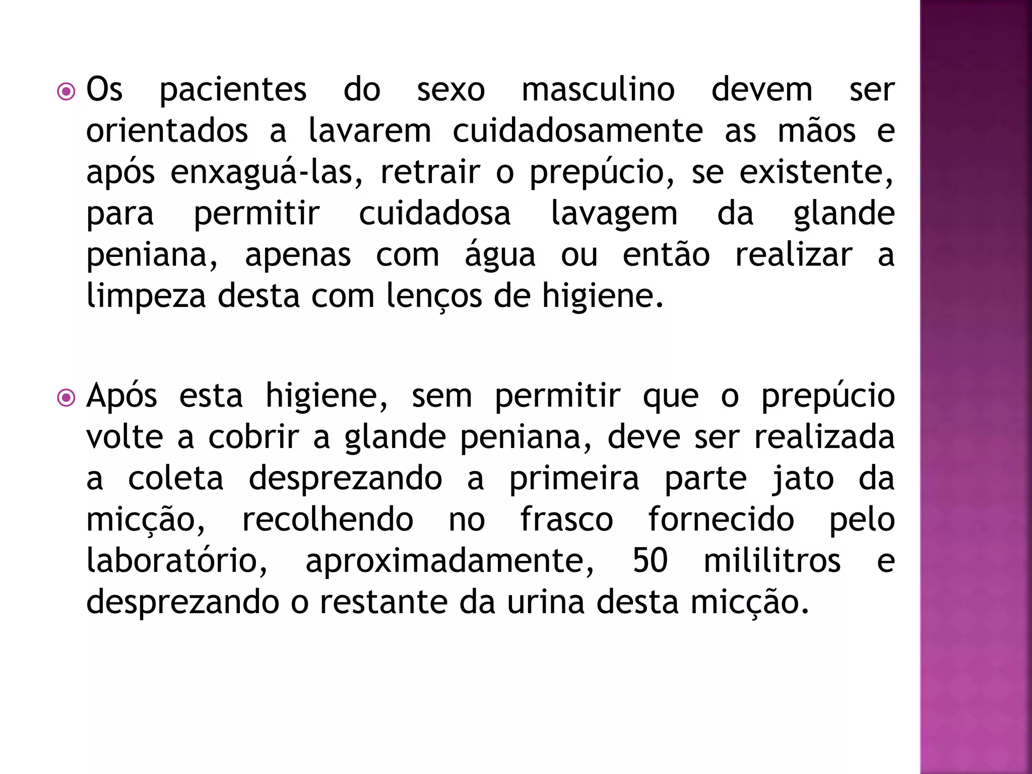  Os pacientes do sexo masculino devem ser 
orientados a lavarem cuidadosamente as mãos e 
após enxaguá-las, retrair o prepúcio, se existente, 
para permitir cuidadosa lavagem da glande 
peniana, apenas com água ou então realizar a 
limpeza desta com lenços de higiene. 
 Após esta higiene, sem permitir que o prepúcio 
volte a cobrir a glande peniana, deve ser realizada 
a coleta desprezando a primeira parte jato da 
micção, recolhendo no frasco fornecido pelo 
laboratório, aproximadamente, 50 mililitros e 
desprezando o restante da urina desta micção. 
 