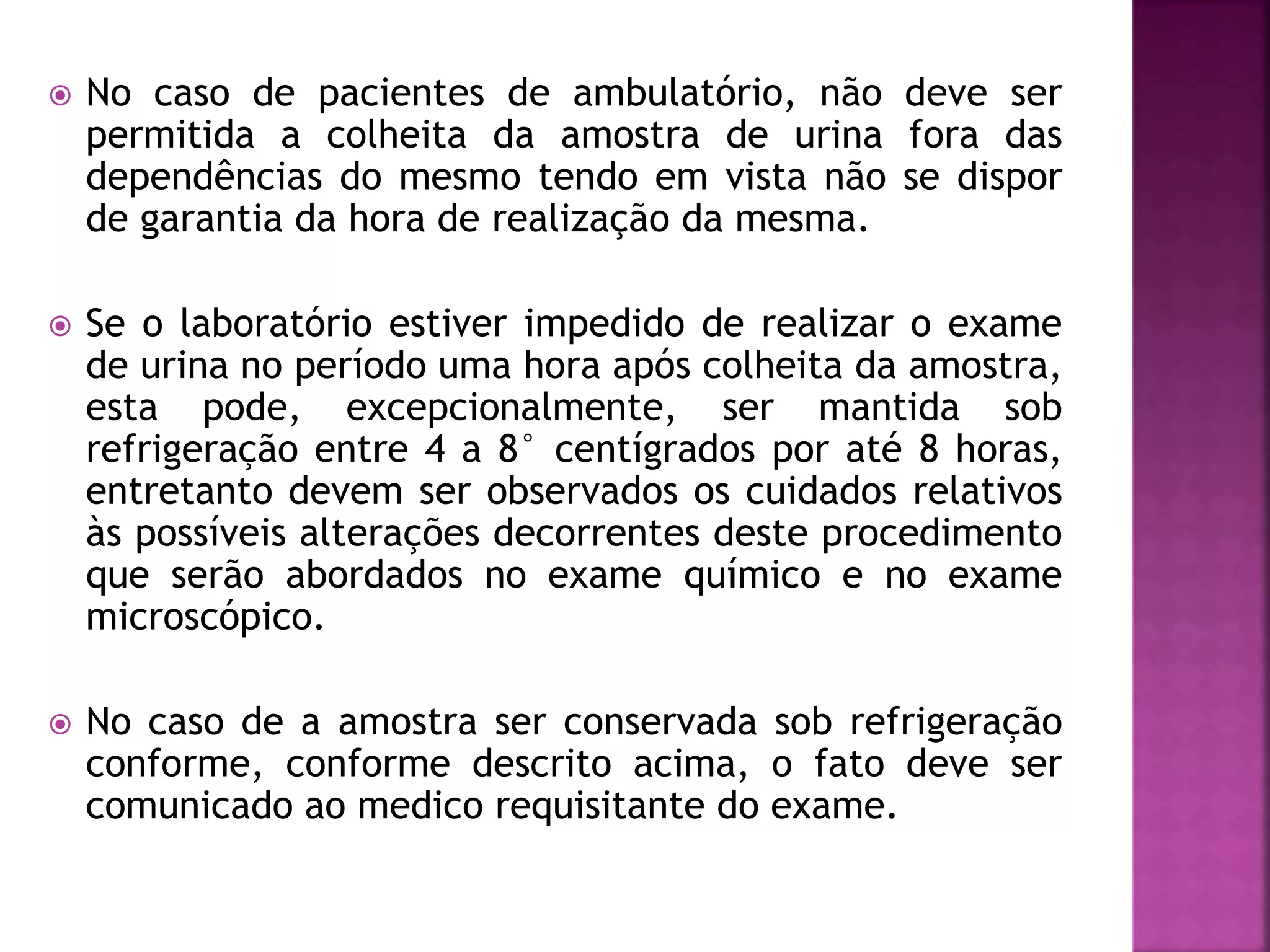  No caso de pacientes de ambulatório, não deve ser 
permitida a colheita da amostra de urina fora das 
dependências do mesmo tendo em vista não se dispor 
de garantia da hora de realização da mesma. 
 Se o laboratório estiver impedido de realizar o exame 
de urina no período uma hora após colheita da amostra, 
esta pode, excepcionalmente, ser mantida sob 
refrigeração entre 4 a 8° centígrados por até 8 horas, 
entretanto devem ser observados os cuidados relativos 
às possíveis alterações decorrentes deste procedimento 
que serão abordados no exame químico e no exame 
microscópico. 
 No caso de a amostra ser conservada sob refrigeração 
conforme, conforme descrito acima, o fato deve ser 
comunicado ao medico requisitante do exame. 
 