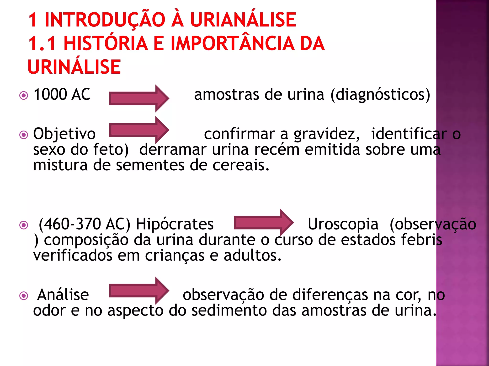  1000 AC amostras de urina (diagnósticos) 
 Objetivo confirmar a gravidez, identificar o 
sexo do feto) derramar urina recém emitida sobre uma 
mistura de sementes de cereais. 
 (460-370 AC) Hipócrates Uroscopia (observação 
) composição da urina durante o curso de estados febris 
verificados em crianças e adultos. 
 Análise observação de diferenças na cor, no 
odor e no aspecto do sedimento das amostras de urina. 
 