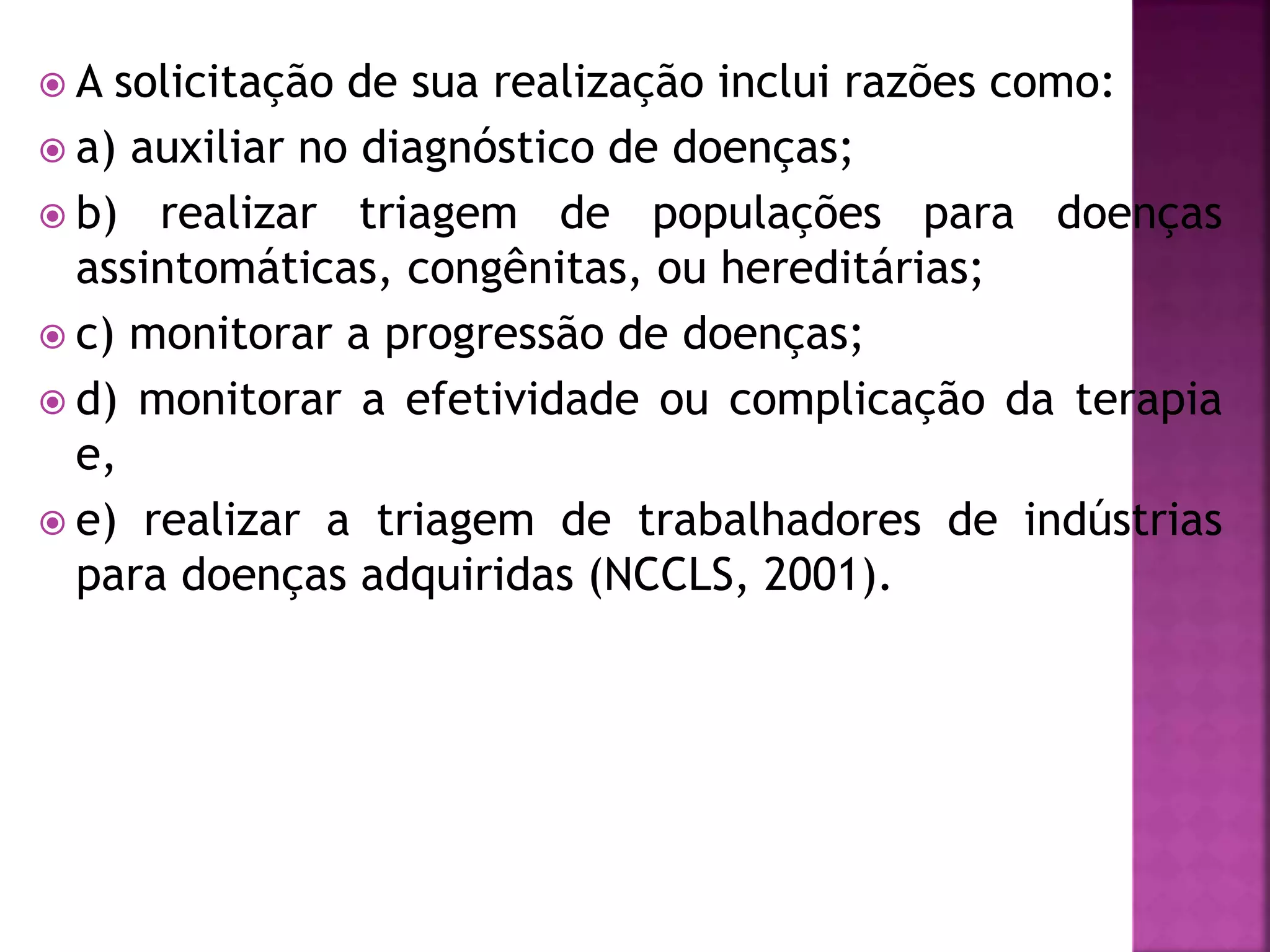  A solicitação de sua realização inclui razões como: 
 a) auxiliar no diagnóstico de doenças; 
 b) realizar triagem de populações para doenças 
assintomáticas, congênitas, ou hereditárias; 
 c) monitorar a progressão de doenças; 
 d) monitorar a efetividade ou complicação da terapia 
e, 
 e) realizar a triagem de trabalhadores de indústrias 
para doenças adquiridas (NCCLS, 2001). 
 
