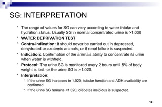 SG: INTERPRETATION
 *   The range of values for SG can vary according to water intake and
     hydration status. Usually SG in normal concentrated urine is >1.030
 *   WATER DEPRIVATION TEST
 *   Contra-indication: It should never be carried out in depressed,
     dehydrated or azotemic animals, or if renal failure is suspected.
 *   Indication: Confirmation of the animals ability to concentrate its urine
     when water is withheld.
 *   Protocol: The urine SG is monitored every 2 hours until 5% of body
     weight is lost, or the urine SG is >1.020.
 *   Interpretation:
      *   If the urine SG increases to 1.020, tubular function and ADH availability are
          confirmed.
      *   If the urine SG remains <1.020, diabetes insipidus is suspected.


                                                                                          12
 