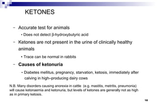KETONES

  –   Accurate test for animals
       • Does not detect β-hydroxybutyric acid

  –   Ketones are not present in the urine of clinically healthy
      animals
       • Trace can be normal in rabbits
  –   Causes of ketonuria
       • Diabetes mellitus, pregnancy, starvation, ketosis, immediately after
         calving in high–producing dairy cows
N.B. Many disorders causing anorexia in cattle (e.g. mastitis, metritis, pneumonia)
will cause ketonaemia and ketonuria, but levels of ketones are generally not as high
as in primary ketosis.
                                                                                       18
 