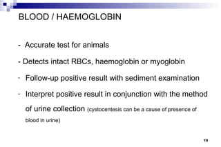 BLOOD / HAEMOGLOBIN


- Accurate test for animals

- Detects intact RBCs, haemoglobin or myoglobin

-   Follow-up positive result with sediment examination
-   Interpret positive result in conjunction with the method
    of urine collection (cystocentesis can be a cause of presence of
    blood in urine)


                                                                       19
 