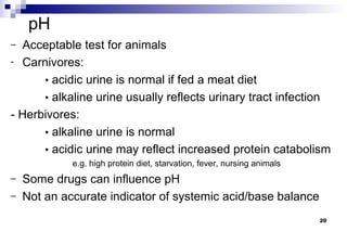 pH
– Acceptable test for animals
- Carnivores:

      • acidic urine is normal if fed a meat diet
      • alkaline urine usually reflects urinary tract infection
- Herbivores:
      • alkaline urine is normal
      • acidic urine may reflect increased protein catabolism
             e.g. high protein diet, starvation, fever, nursing animals
–   Some drugs can influence pH
–   Not an accurate indicator of systemic acid/base balance
                                                                          20
 