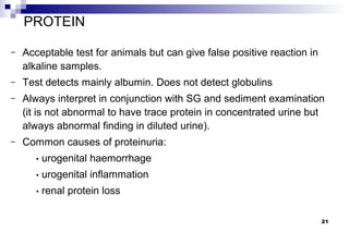 PROTEIN

–   Acceptable test for animals but can give false positive reaction in
    alkaline samples.
–   Test detects mainly albumin. Does not detect globulins
–   Always interpret in conjunction with SG and sediment examination
    (it is not abnormal to have trace protein in concentrated urine but
    always abnormal finding in diluted urine).
–   Common causes of proteinuria:
       •   urogenital haemorrhage
       •   urogenital inflammation
       •   renal protein loss

                                                                          21
 