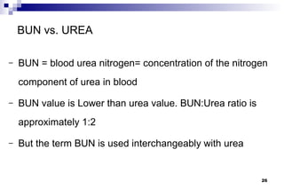 BUN vs. UREA

–   BUN = blood urea nitrogen= concentration of the nitrogen
    component of urea in blood

–   BUN value is Lower than urea value. BUN:Urea ratio is
    approximately 1:2

–   But the term BUN is used interchangeably with urea


                                                            26
 