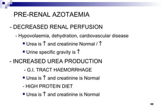 PRE-RENAL AZOTAEMIA
- DECREASED RENAL PERFUSION
 - Hypovolaemia, dehydration, cardiovascular disease
       Urea is ↑ and creatinine Normal / ↑
       Urine specific gravity is ↑
- INCREASED UREA PRODUCTION
    - G.I. TRACT HAEMORRHAGE
       Urea is ↑ and creatinine is Normal
    - HIGH PROTEIN DIET
       Urea is ↑ and creatinine is Normal
                                                       30
 
