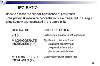 UPC RATIO
–   Used to assess the clinical significance of proteinuria
–   Total protein & creatinine concentrations are measured in a single
    urine sample and expressed in the same units

        UPC RATIO               INTERPRETATION
        < 1.0                   Proteinuria if present is not significant

        MILD/MODERATE           Significant proteinuria from:
        INCREASES (1-2)             urogenital haemorrhage
                                    urogenital inflammation
                                    glomerular protein loss

        MODERATE/SEVERE Usually glomerular protein loss
        INCREASES (>2)
                                                                            36
 