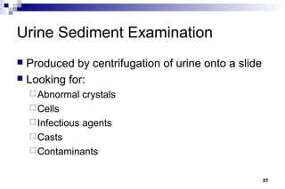 Urine Sediment Examination
 Produced by centrifugation of urine onto a slide
 Looking for:
     Abnormal     crystals
     Cells
     Infectious   agents
     Casts
     Contaminants


                                                     37
 