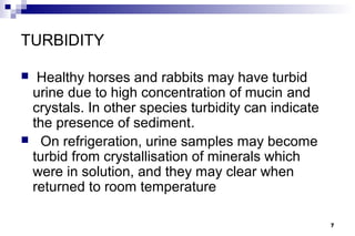 TURBIDITY

 Healthy horses and rabbits may have turbid
 urine due to high concentration of mucin and
 crystals. In other species turbidity can indicate
 the presence of sediment.
 On refrigeration, urine samples may become
 turbid from crystallisation of minerals which
 were in solution, and they may clear when
 returned to room temperature

                                                     7
 