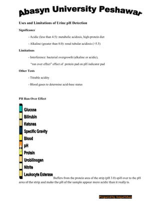 Uses and Limitations of Urine pH Detection
Significance
- Acidic (less than 4.5): metabolic acidosis, high-protein diet
- Alkaline (greater than 8.0): renal tubular acidosis (>5.5)
Limitations
- Interference: bacterial overgrowth (alkaline or acidic),
“run over effect” effect of protein pad on pH indicator pad
Other Tests
- Titrable acidity
- Blood gases to determine acid-base status
PH Run Over Effect
Buffers from the protein area of the strip (pH 3.0) spill over to the pH
area of the strip and make the pH of the sample appear more acidic than it really is.
Prepared by Amjad khan
 