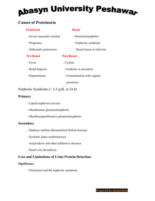 Causes of Proteinuria
Functional Renal
- Severe muscular exertion - Glomerulonephritis
- Pregnancy - Nephrotic syndrome
- Orthostatic proteinuria - Renal tumor or infection
Pre-Renal Post-Renal
- Fever - Cystitis
- Renal hypoxia - Urethritis or prostatitis
- Hypertension - Contamination with vaginal
secretions
Nephrotic Syndrome (> 3.5 g/dL in 24 h)
Primary
- Lipoid nephrosis (severe)
- Membranous glomerulonephritis
- Membranoproliferative glomerulonephritis
Secondary
- Diabetes mellitus (Kimmelsteil-Wilson lesions)
- Systemic lupus erythematosus
- Amyloidosis and other infiltrative diseases
- Renal vein thrombosis
Uses and Limitations of Urine Protein Detection
Significance
- Proteinuria and the nephrotic syndrome.
Prepared by Amjad khan
 
