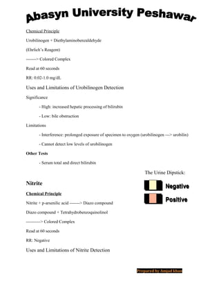 Chemical Principle
Urobilinogen + Diethylaminobenzaldehyde
(Ehrlich’s Reagent)
-------> Colored Complex
Read at 60 seconds
RR: 0.02-1.0 mg/dL
Uses and Limitations of Urobilinogen Detection
Significance
- High: increased hepatic processing of bilirubin
- Low: bile obstruction
Limitations
- Interference: prolonged exposure of specimen to oxygen (urobilinogen ---> urobilin)
- Cannot detect low levels of urobilinogen
Other Tests
- Serum total and direct bilirubin
The Urine Dipstick:
Nitrite
Chemical Principle
Nitrite + p-arsenilic acid -------> Diazo compound
Diazo compound + Tetrahydrobenzoquinolinol
----------> Colored Complex
Read at 60 seconds
RR: Negative
Uses and Limitations of Nitrite Detection
Prepared by Amjad khan
 