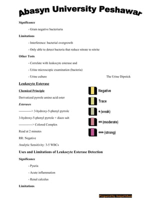 Significance
- Gram negative bacteriuria
Limitations
- Interference: bacterial overgrowth
- Only able to detect bacteria that reduce nitrate to nitrite
Other Tests
- Correlate with leukocyte esterase and
- Urine microscopic examination (bacteria)
- Urine culture The Urine Dipstick
Leukocyte Esterase
Chemical Principle
Derivatized pyrrole amino acid ester
Esterases
------------> 3-hydroxy-5-phenyl pyrrole
3-hydroxy-5-phenyl pyrrole + diazo salt
-------------> Colored Complex
Read at 2 minutes
RR: Negative
Analytic Sensitivity: 3-5 WBCs
Uses and Limitations of Leukocyte Esterase Detection
Significance
- Pyuria
- Acute inflammation
- Renal calculus
Limitations
Prepared by Amjad khan
 