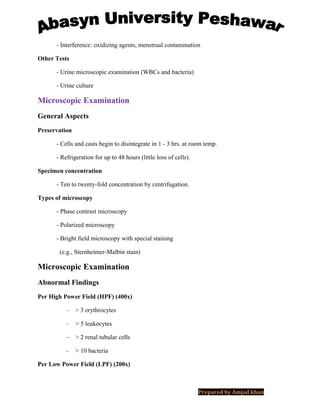- Interference: oxidizing agents, menstrual contamination
Other Tests
- Urine microscopic examination (WBCs and bacteria)
- Urine culture
Microscopic Examination
General Aspects
Preservation
- Cells and casts begin to disintegrate in 1 - 3 hrs. at room temp.
- Refrigeration for up to 48 hours (little loss of cells).
Specimen concentration
- Ten to twenty-fold concentration by centrifugation.
Types of microscopy
- Phase contrast microscopy
- Polarized microscopy
- Bright field microscopy with special staining
(e.g., Sternheimer-Malbin stain)
Microscopic Examination
Abnormal Findings
Per High Power Field (HPF) (400x)
– > 3 erythrocytes
– > 5 leukocytes
– > 2 renal tubular cells
– > 10 bacteria
Per Low Power Field (LPF) (200x)
Prepared by Amjad khan
 